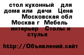 стол кухонный   для дома или  дачи › Цена ­ 1 500 - Московская обл., Москва г. Мебель, интерьер » Столы и стулья   